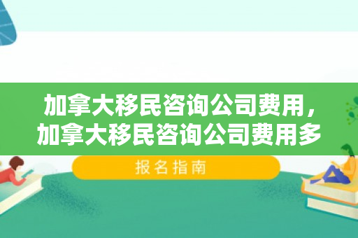 加拿大移民咨询公司费用，加拿大移民咨询公司费用多少