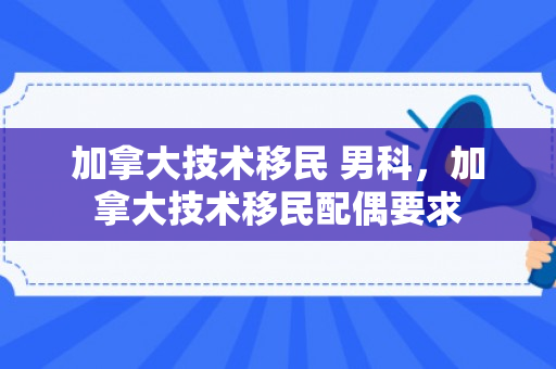 加拿大技术移民 男科，加拿大技术移民配偶要求