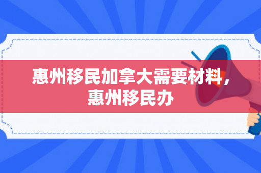 惠州移民加拿大需要材料，惠州移民办