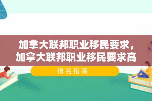 加拿大联邦职业移民要求，加拿大联邦职业移民要求高吗