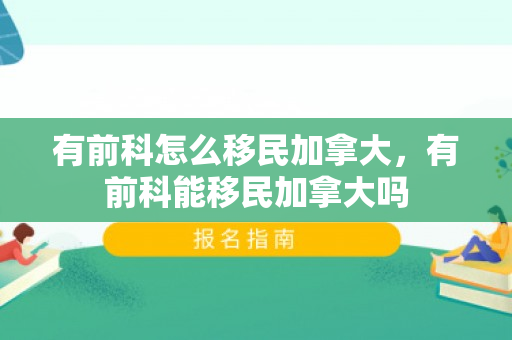 有前科怎么移民加拿大，有前科能移民加拿大吗