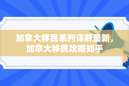 加拿大移民系列详解最新，加拿大移民攻略知乎