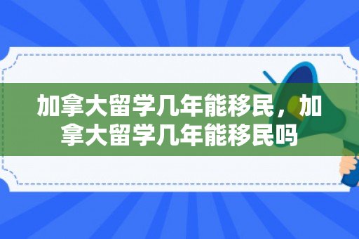 加拿大留学几年能移民，加拿大留学几年能移民吗