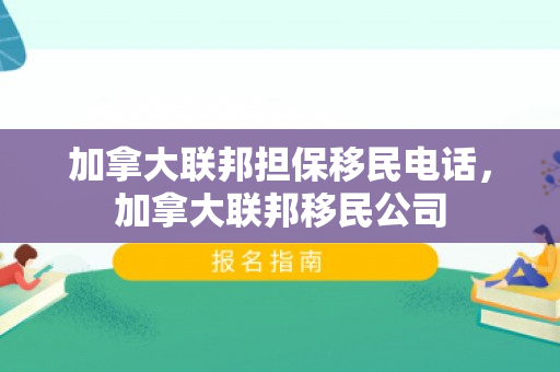 加拿大联邦担保移民电话，加拿大联邦移民公司
