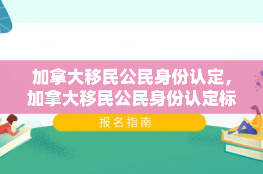 加拿大移民公民身份认定，加拿大移民公民身份认定标准