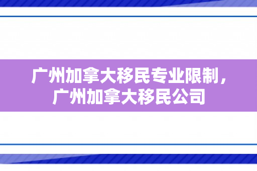广州加拿大移民专业限制，广州加拿大移民公司
