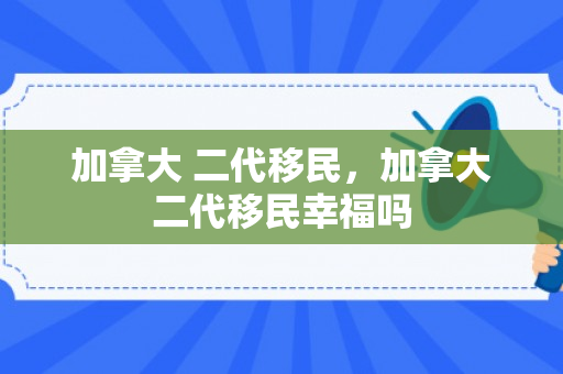 加拿大 二代移民，加拿大二代移民幸福吗