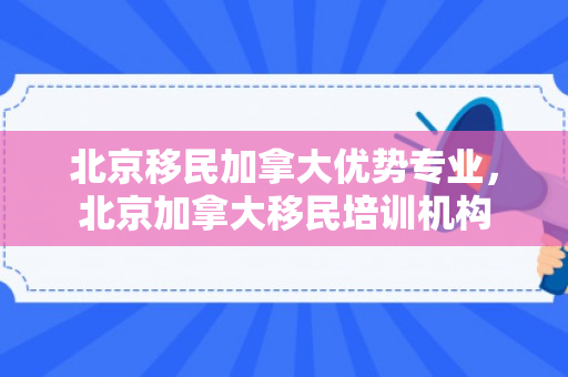 北京移民加拿大优势专业，北京加拿大移民培训机构