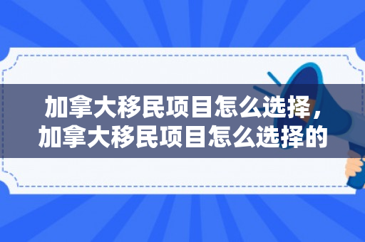 加拿大移民项目怎么选择，加拿大移民项目怎么选择的