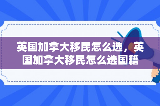 英国加拿大移民怎么选，英国加拿大移民怎么选国籍