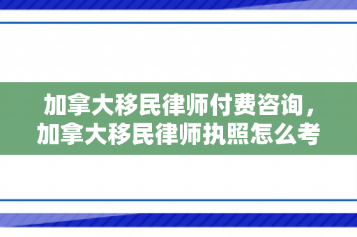 加拿大移民律师付费咨询，加拿大移民律师执照怎么考