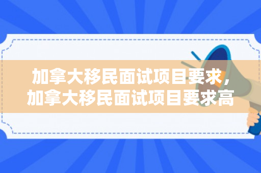 加拿大移民面试项目要求，加拿大移民面试项目要求高吗