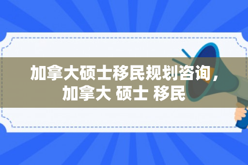 加拿大硕士移民规划咨询，加拿大 硕士 移民