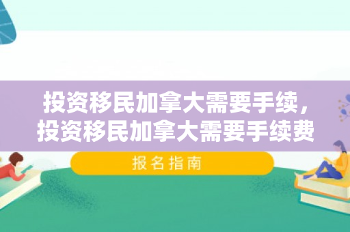 投资移民加拿大需要手续，投资移民加拿大需要手续费吗