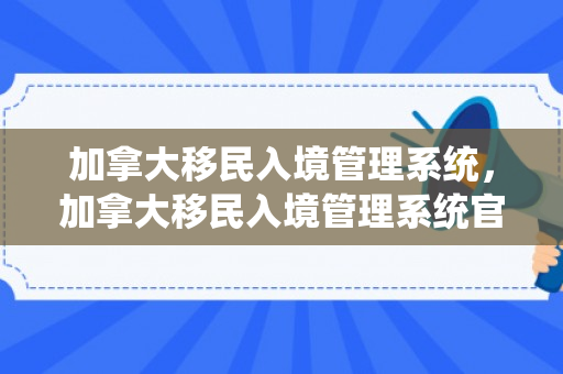 加拿大移民入境管理系统，加拿大移民入境管理系统官网