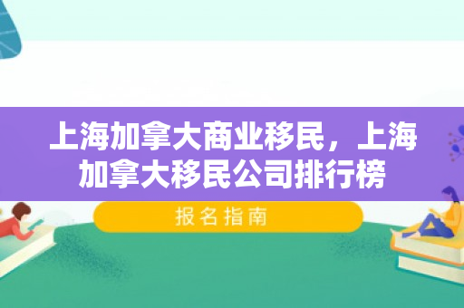 上海加拿大商业移民，上海加拿大移民公司排行榜