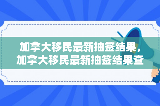 加拿大移民最新抽签结果，加拿大移民最新抽签结果查询