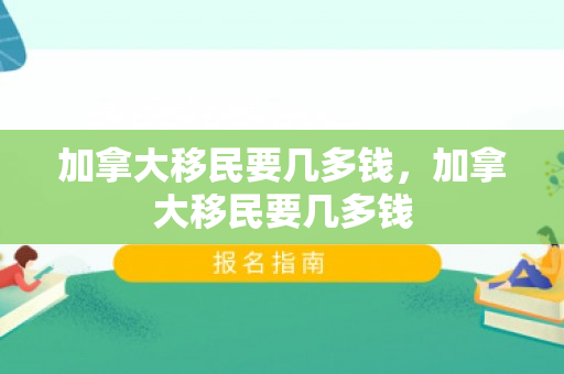 加拿大移民要几多钱，加拿大移民要几多钱