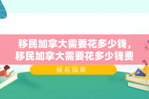 移民加拿大需要花多少钱，移民加拿大需要花多少钱费用