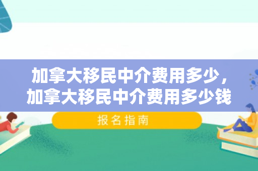 加拿大移民中介费用多少，加拿大移民中介费用多少钱