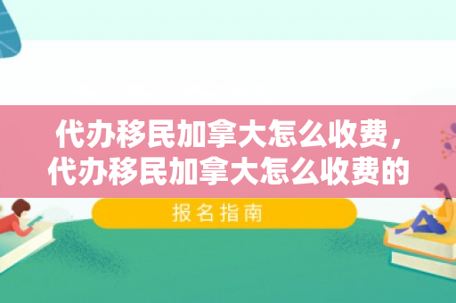 代办移民加拿大怎么收费，代办移民加拿大怎么收费的
