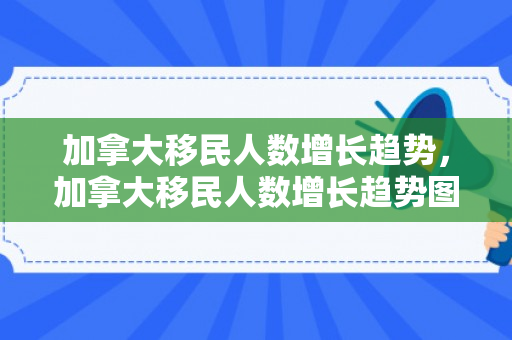 加拿大移民人数增长趋势，加拿大移民人数增长趋势图