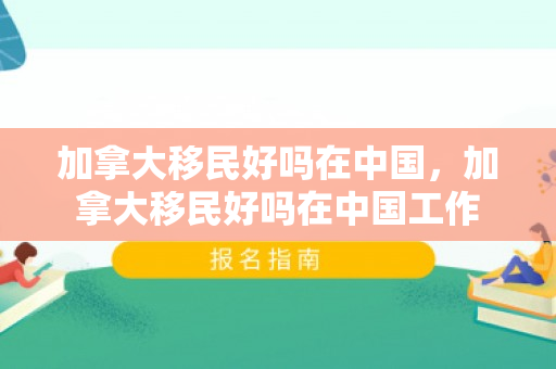 加拿大移民好吗在中国，加拿大移民好吗在中国工作