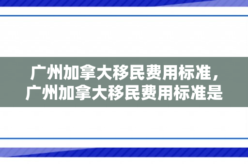 广州加拿大移民费用标准，广州加拿大移民费用标准是多少