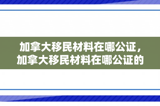 加拿大移民材料在哪公证，加拿大移民材料在哪公证的