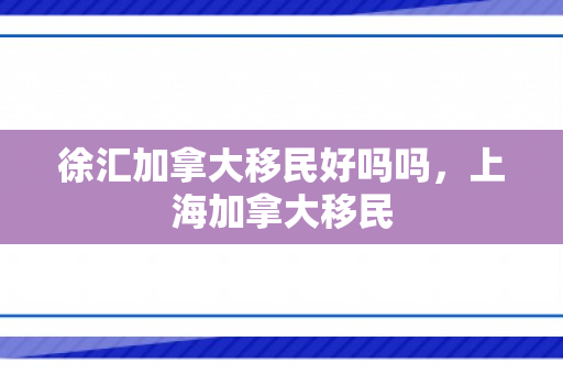 徐汇加拿大移民好吗吗，上海加拿大移民