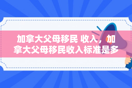 加拿大父母移民 收入，加拿大父母移民收入标准是多少钱一年