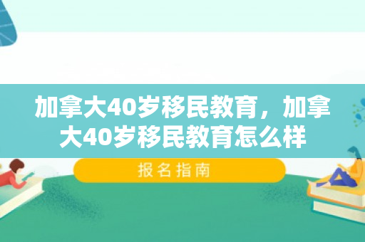 加拿大40岁移民教育，加拿大40岁移民教育怎么样