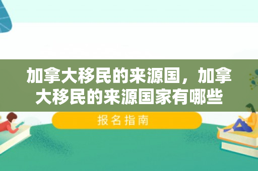 加拿大移民的来源国，加拿大移民的来源国家有哪些