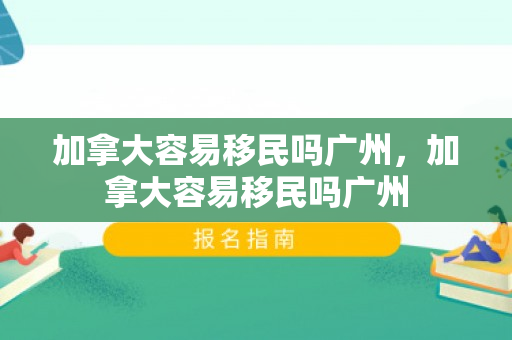 加拿大容易移民吗广州，加拿大容易移民吗广州