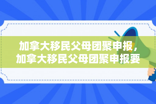 加拿大移民父母团聚申报，加拿大移民父母团聚申报要多久
