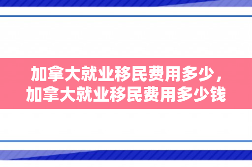 加拿大就业移民费用多少，加拿大就业移民费用多少钱