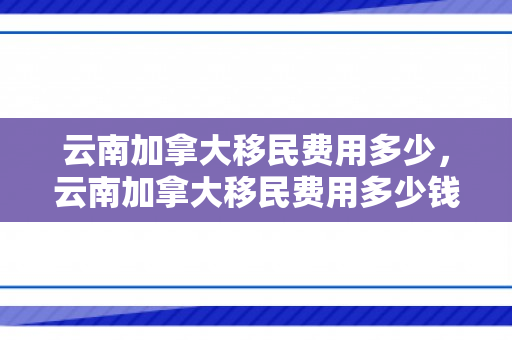 云南加拿大移民费用多少，云南加拿大移民费用多少钱