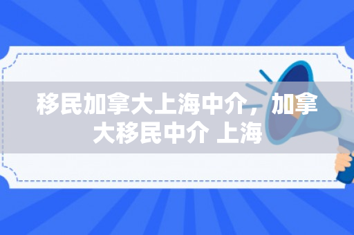 移民加拿大上海中介，加拿大移民中介 上海