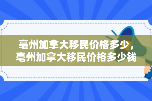 亳州加拿大移民价格多少，亳州加拿大移民价格多少钱