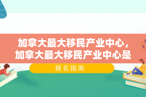 加拿大最大移民产业中心，加拿大最大移民产业中心是哪里
