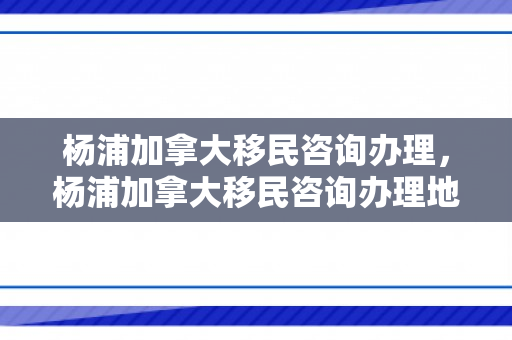 杨浦加拿大移民咨询办理，杨浦加拿大移民咨询办理地点