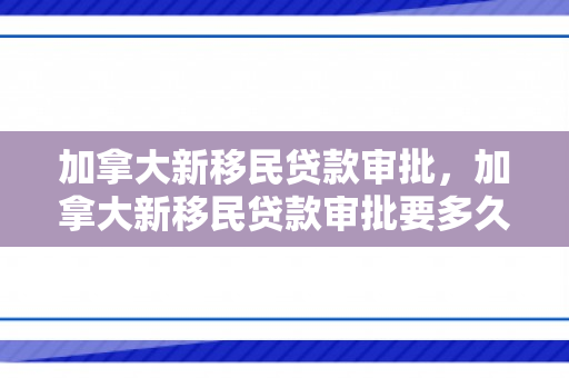 加拿大新移民贷款审批，加拿大新移民贷款审批要多久