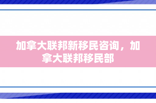 加拿大联邦新移民咨询，加拿大联邦移民部