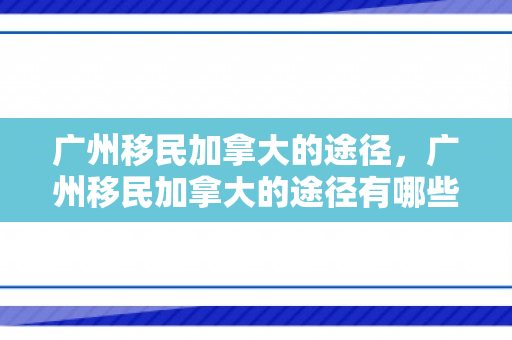 广州移民加拿大的途径，广州移民加拿大的途径有哪些