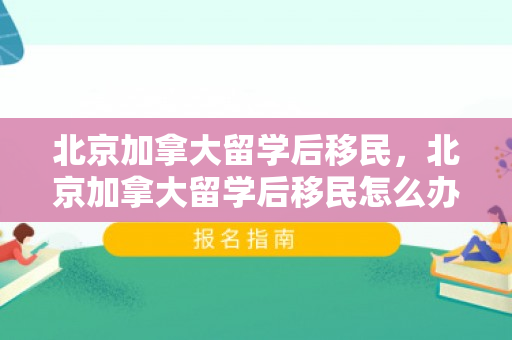 北京加拿大留学后移民，北京加拿大留学后移民怎么办理