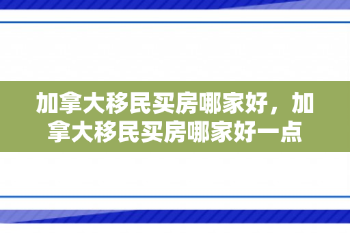 加拿大移民买房哪家好，加拿大移民买房哪家好一点