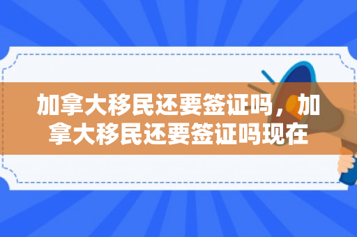 加拿大移民还要签证吗，加拿大移民还要签证吗现在