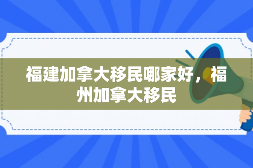 福建加拿大移民哪家好，福州加拿大移民