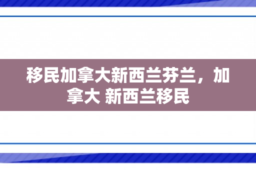 移民加拿大新西兰芬兰，加拿大 新西兰移民