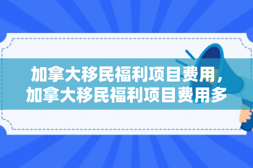 加拿大移民福利项目费用，加拿大移民福利项目费用多少